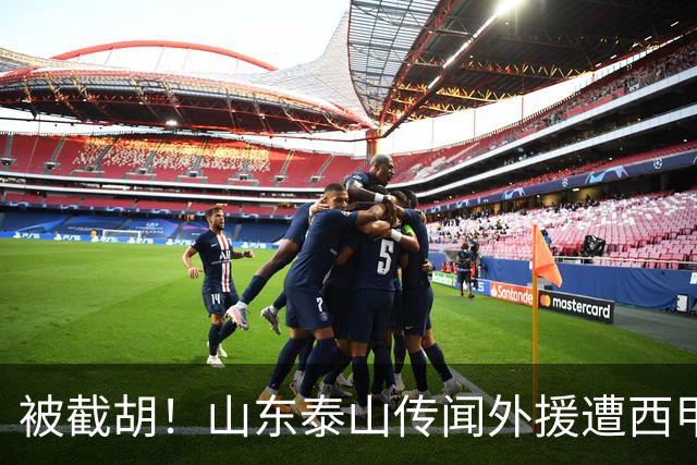 被截胡！山东泰山传闻外援遭西甲豪门争抢，夏窗更换外援恐无望